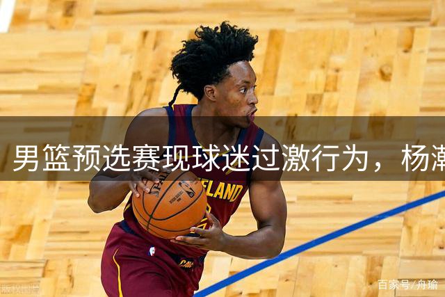 男篮预选赛现球迷过激行为，杨瀚森场边遇袭
