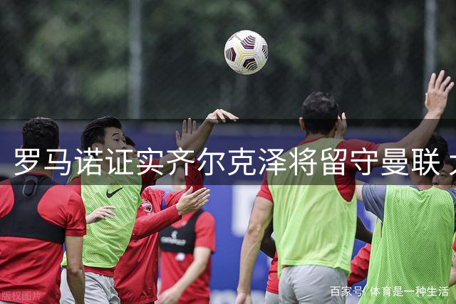 罗马诺证实齐尔克泽将留守曼联 太妃糖求购遭秒拒