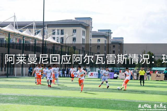 阿莱曼尼回应阿尔瓦雷斯情况：球员状态良好备战下轮